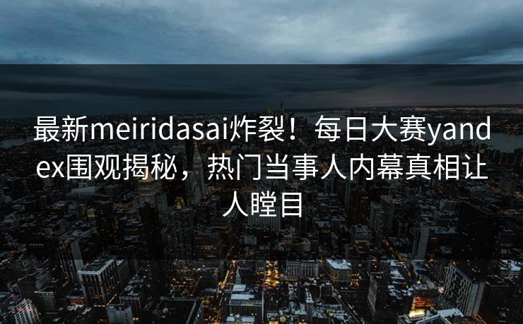 最新meiridasai炸裂！每日大赛yandex围观揭秘，热门当事人内幕真相让人瞠目
