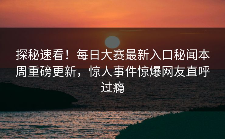 探秘速看！每日大赛最新入口秘闻本周重磅更新，惊人事件惊爆网友直呼过瘾