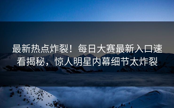 最新热点炸裂！每日大赛最新入口速看揭秘，惊人明星内幕细节太炸裂