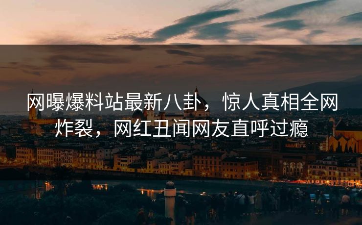 网曝爆料站最新八卦，惊人真相全网炸裂，网红丑闻网友直呼过瘾