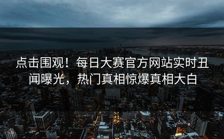 点击围观！每日大赛官方网站实时丑闻曝光，热门真相惊爆真相大白