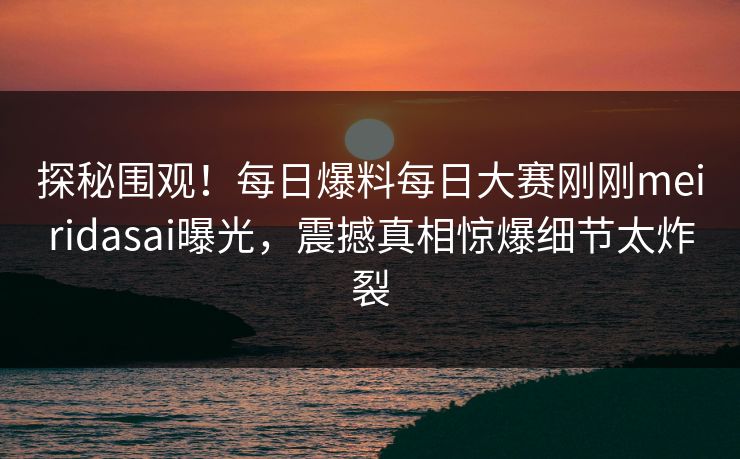 探秘围观！每日爆料每日大赛刚刚meiridasai曝光，震撼真相惊爆细节太炸裂