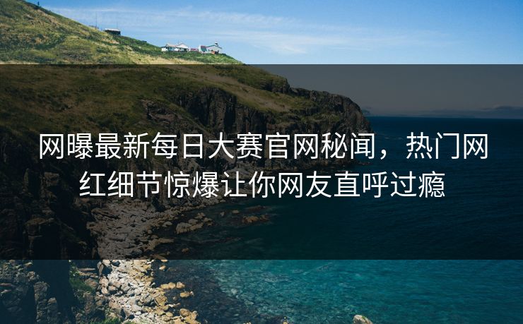 网曝最新每日大赛官网秘闻，热门网红细节惊爆让你网友直呼过瘾
