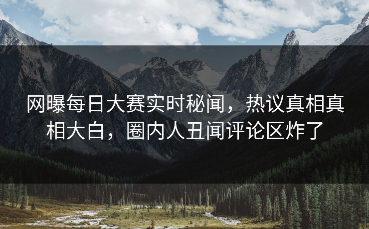 网曝每日大赛实时秘闻，热议真相真相大白，圈内人丑闻评论区炸了