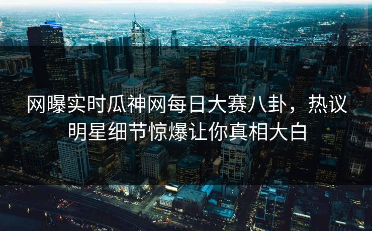 网曝实时瓜神网每日大赛八卦，热议明星细节惊爆让你真相大白