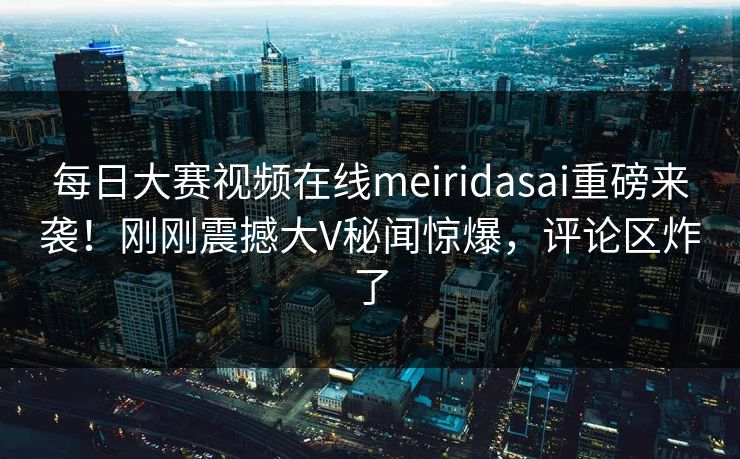 每日大赛视频在线meiridasai重磅来袭！刚刚震撼大V秘闻惊爆，评论区炸了
