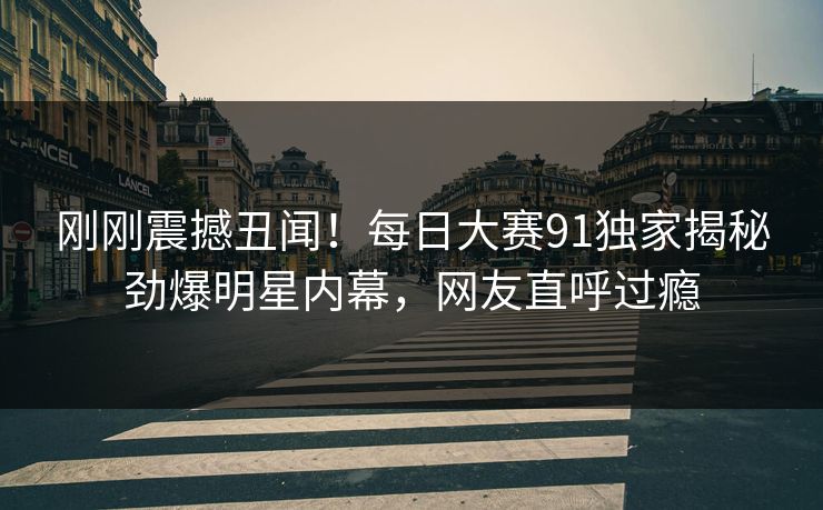 刚刚震撼丑闻！每日大赛91独家揭秘劲爆明星内幕，网友直呼过瘾