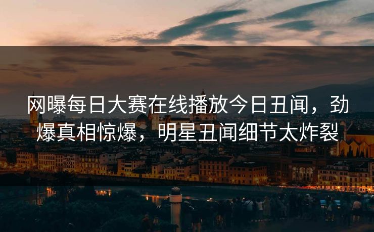 网曝每日大赛在线播放今日丑闻，劲爆真相惊爆，明星丑闻细节太炸裂