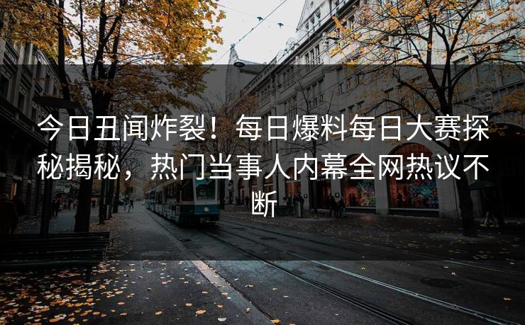 今日丑闻炸裂！每日爆料每日大赛探秘揭秘，热门当事人内幕全网热议不断