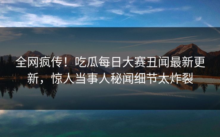 全网疯传！吃瓜每日大赛丑闻最新更新，惊人当事人秘闻细节太炸裂