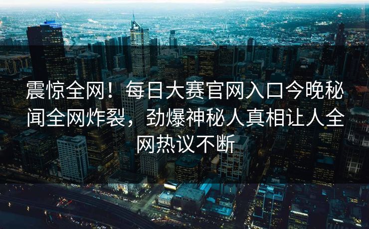 震惊全网！每日大赛官网入口今晚秘闻全网炸裂，劲爆神秘人真相让人全网热议不断