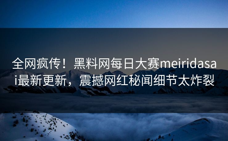 全网疯传！黑料网每日大赛meiridasai最新更新，震撼网红秘闻细节太炸裂