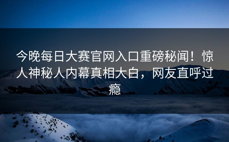 今晚每日大赛官网入口重磅秘闻！惊人神秘人内幕真相大白，网友直呼过瘾