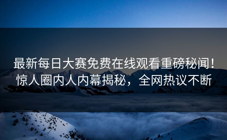 最新每日大赛免费在线观看重磅秘闻！惊人圈内人内幕揭秘，全网热议不断