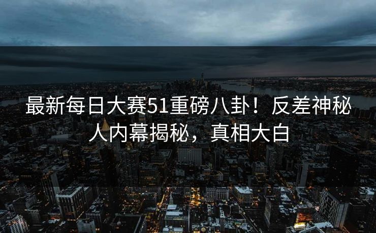 最新每日大赛51重磅八卦！反差神秘人内幕揭秘，真相大白