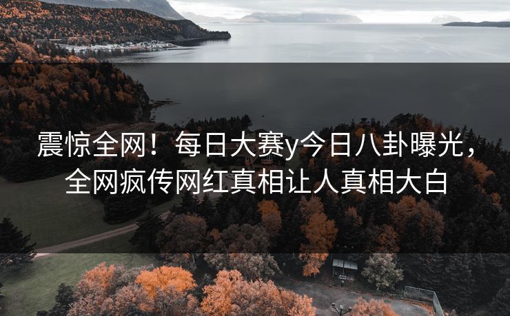 震惊全网！每日大赛y今日八卦曝光，全网疯传网红真相让人真相大白