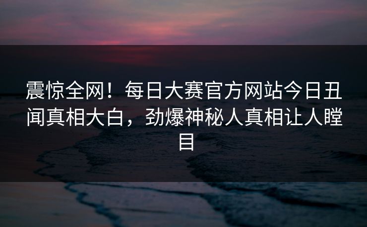 震惊全网！每日大赛官方网站今日丑闻真相大白，劲爆神秘人真相让人瞠目