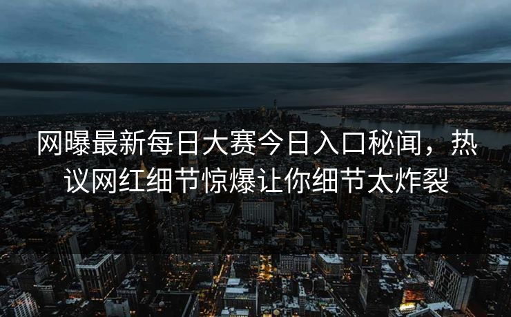 网曝最新每日大赛今日入口秘闻，热议网红细节惊爆让你细节太炸裂