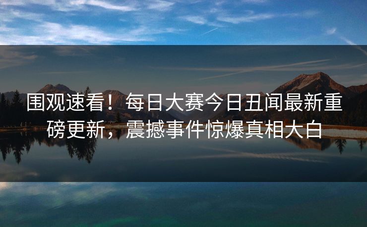 围观速看！每日大赛今日丑闻最新重磅更新，震撼事件惊爆真相大白