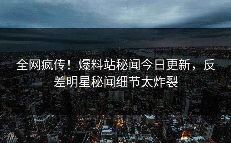 全网疯传！爆料站秘闻今日更新，反差明星秘闻细节太炸裂