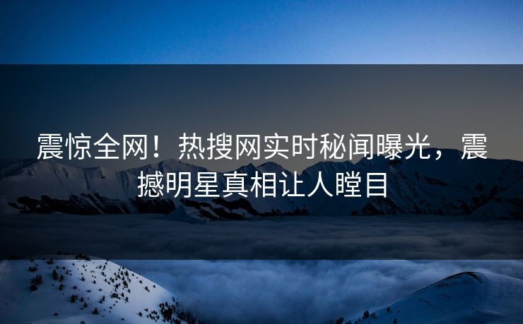 震惊全网！热搜网实时秘闻曝光，震撼明星真相让人瞠目