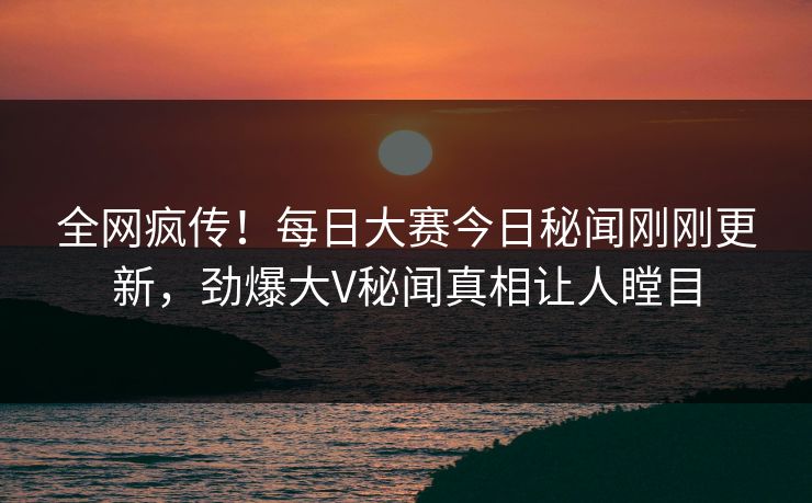 全网疯传！每日大赛今日秘闻刚刚更新，劲爆大V秘闻真相让人瞠目