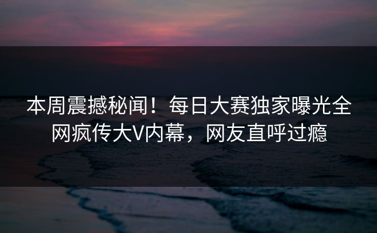 本周震撼秘闻！每日大赛独家曝光全网疯传大V内幕，网友直呼过瘾