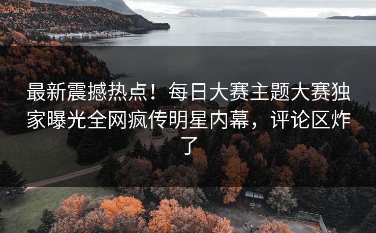 最新震撼热点！每日大赛主题大赛独家曝光全网疯传明星内幕，评论区炸了