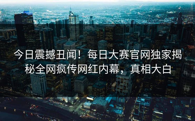 今日震撼丑闻！每日大赛官网独家揭秘全网疯传网红内幕，真相大白