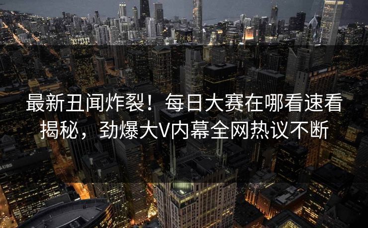最新丑闻炸裂！每日大赛在哪看速看揭秘，劲爆大V内幕全网热议不断