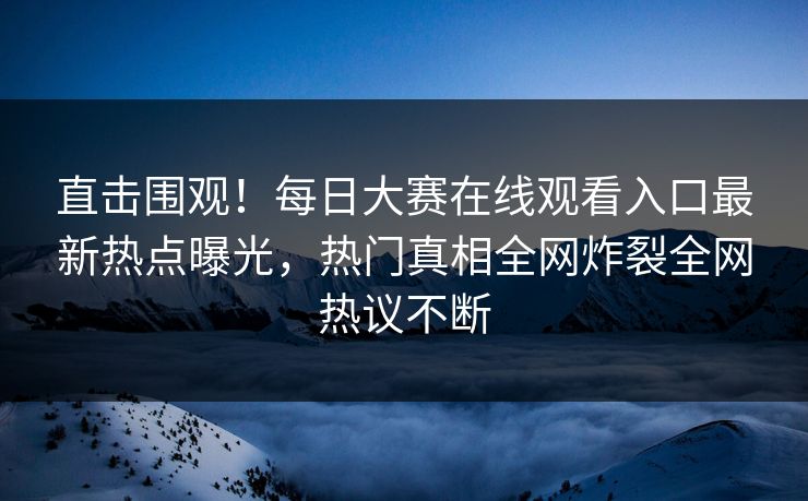直击围观！每日大赛在线观看入口最新热点曝光，热门真相全网炸裂全网热议不断