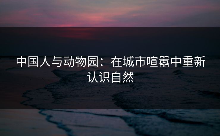 中国人与动物园：在城市喧嚣中重新认识自然