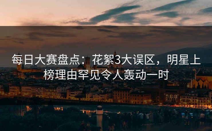 每日大赛盘点：花絮3大误区，明星上榜理由罕见令人轰动一时