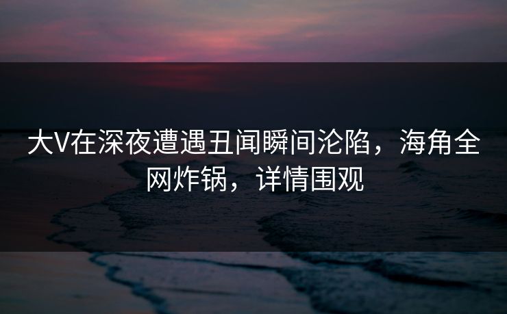 大V在深夜遭遇丑闻瞬间沦陷，海角全网炸锅，详情围观
