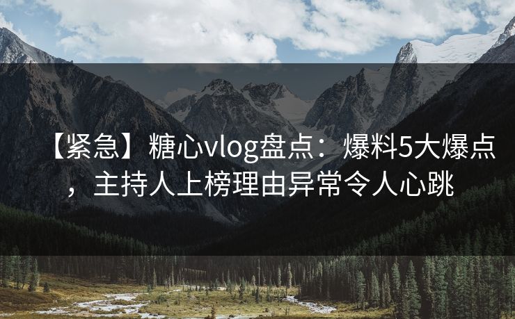 【紧急】糖心vlog盘点：爆料5大爆点，主持人上榜理由异常令人心跳