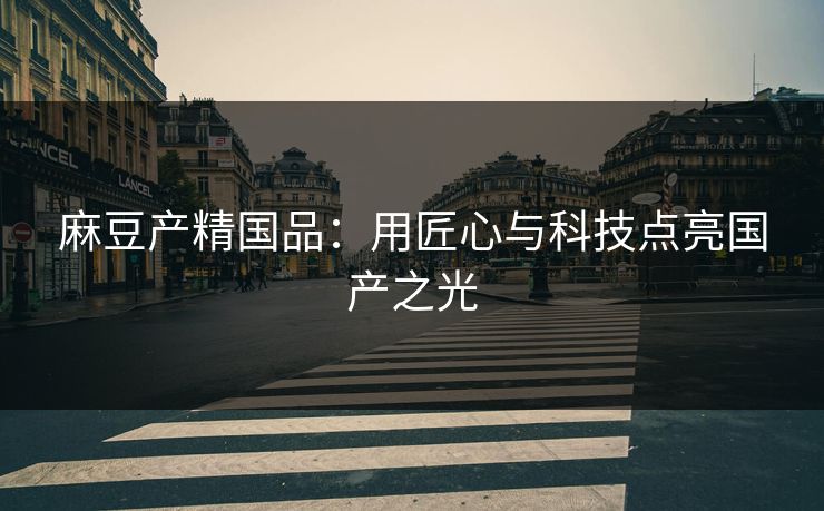麻豆产精国品：用匠心与科技点亮国产之光