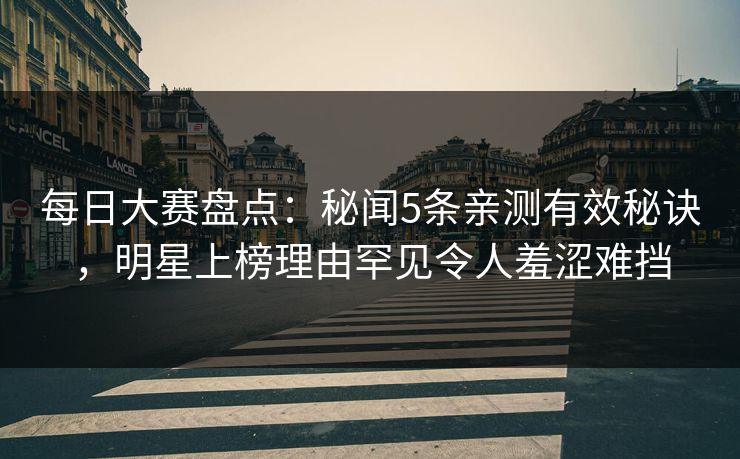 每日大赛盘点：秘闻5条亲测有效秘诀，明星上榜理由罕见令人羞涩难挡