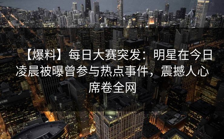 【爆料】每日大赛突发：明星在今日凌晨被曝曾参与热点事件，震撼人心席卷全网