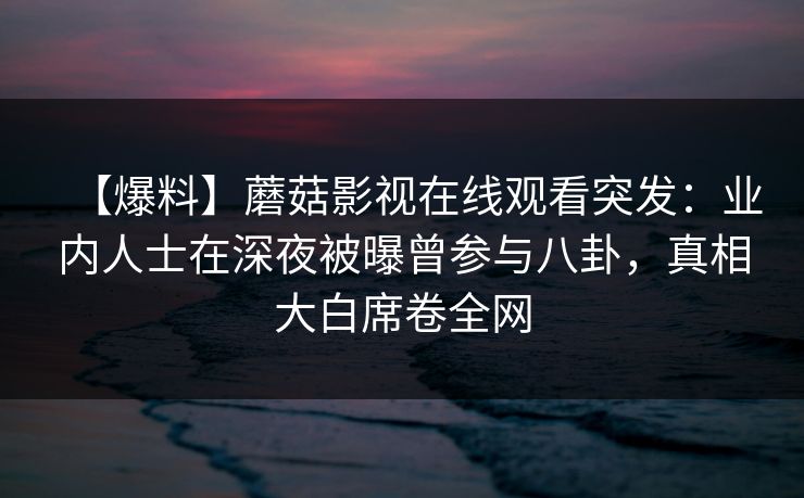 【爆料】蘑菇影视在线观看突发：业内人士在深夜被曝曾参与八卦，真相大白席卷全网