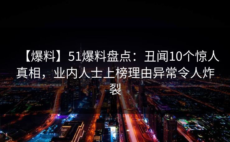 【爆料】51爆料盘点：丑闻10个惊人真相，业内人士上榜理由异常令人炸裂