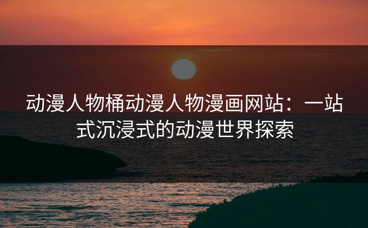 动漫人物桶动漫人物漫画网站：一站式沉浸式的动漫世界探索