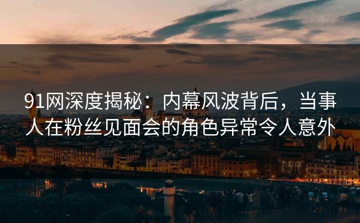 91网深度揭秘：内幕风波背后，当事人在粉丝见面会的角色异常令人意外