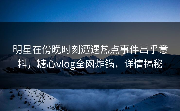 明星在傍晚时刻遭遇热点事件出乎意料，糖心vlog全网炸锅，详情揭秘