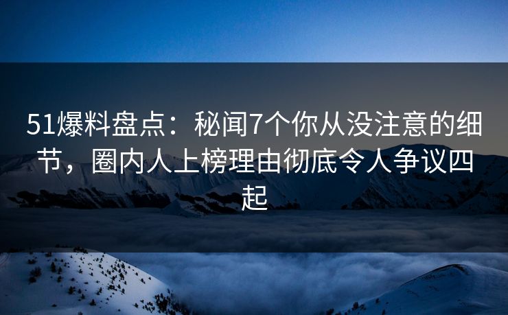 51爆料盘点：秘闻7个你从没注意的细节，圈内人上榜理由彻底令人争议四起