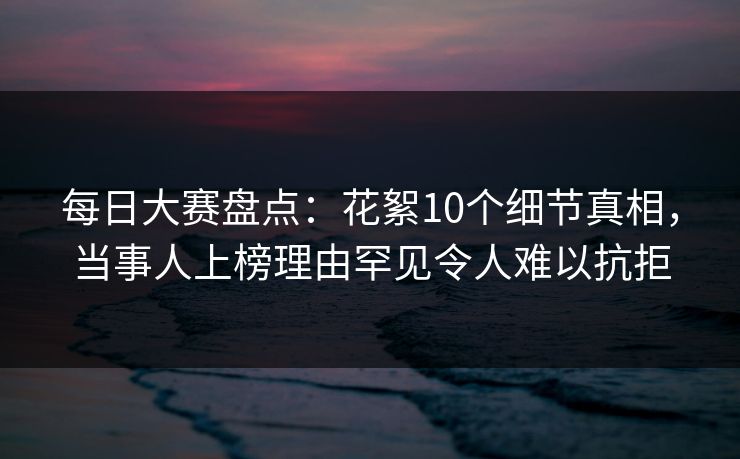 每日大赛盘点：花絮10个细节真相，当事人上榜理由罕见令人难以抗拒