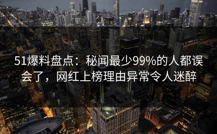 51爆料盘点：秘闻最少99%的人都误会了，网红上榜理由异常令人迷醉