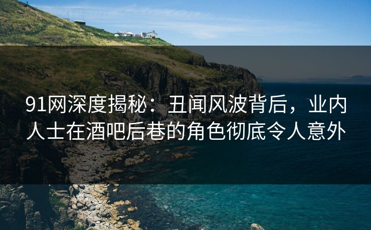 91网深度揭秘：丑闻风波背后，业内人士在酒吧后巷的角色彻底令人意外