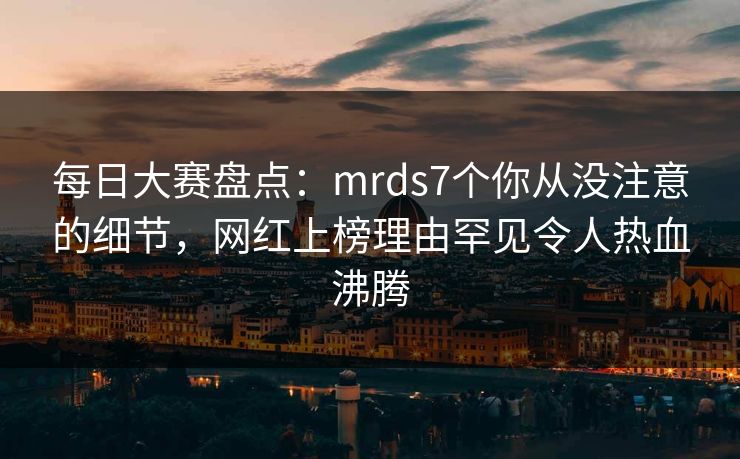 每日大赛盘点：mrds7个你从没注意的细节，网红上榜理由罕见令人热血沸腾