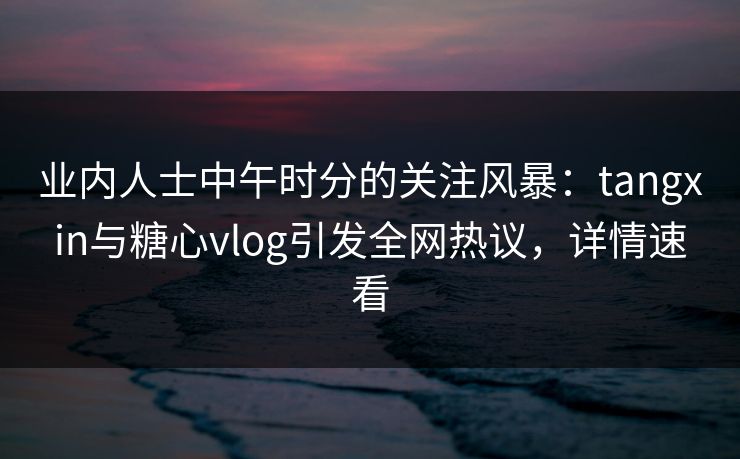 业内人士中午时分的关注风暴：tangxin与糖心vlog引发全网热议，详情速看