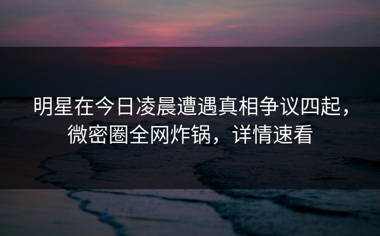 明星在今日凌晨遭遇真相争议四起，微密圈全网炸锅，详情速看